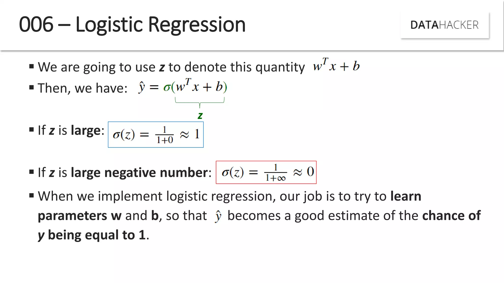 006 – Logistic Regression
 We are going to use z to denote this quantity
 Then, we have:
 If z is large:
 If z is large negative number:
 When we implement logistic regression, our job is to try to learn
parameters w and b, so that becomes a good estimate of the chance of
y being equal to 1.
z
 