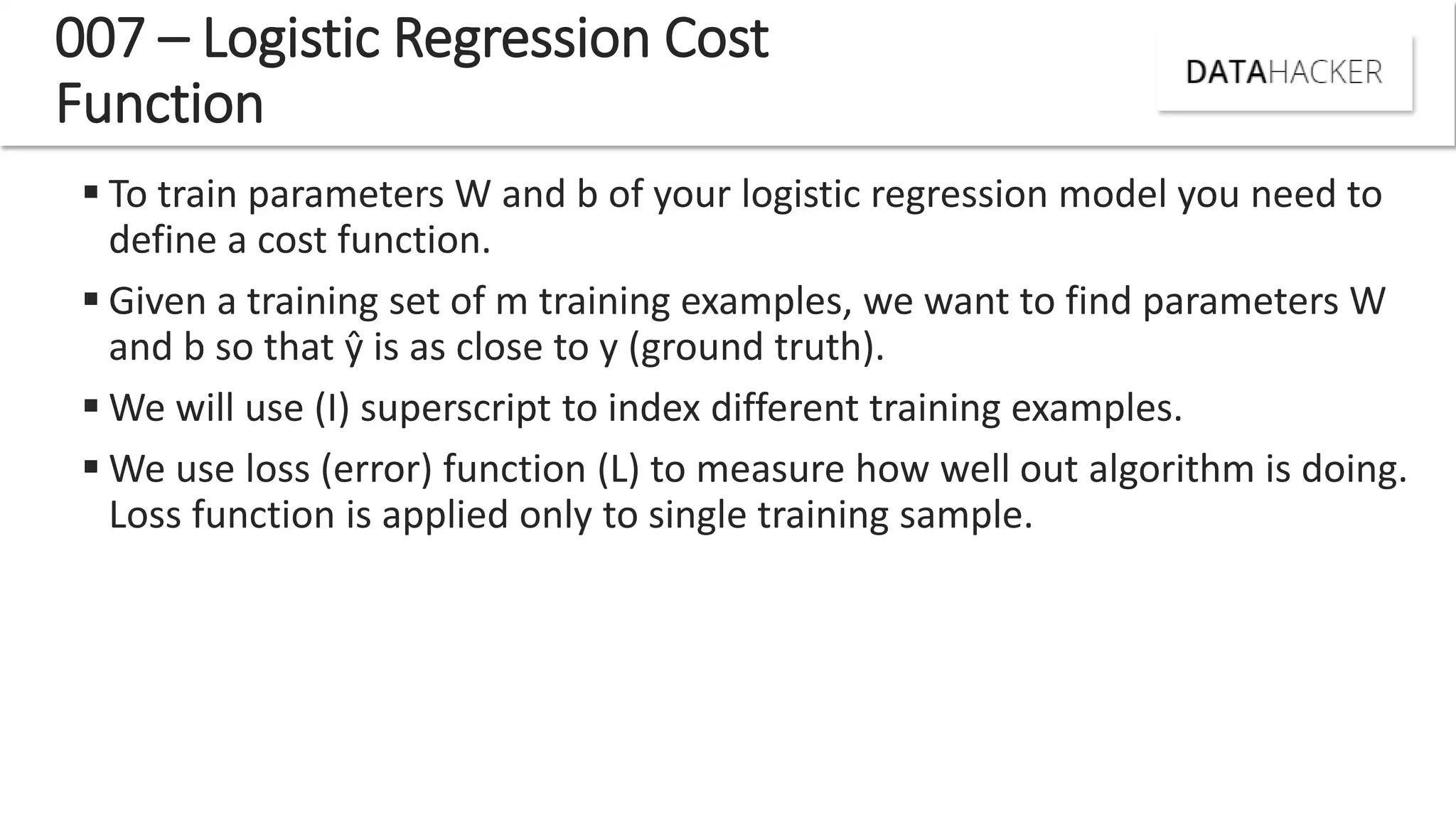  To train parameters W and b of your logistic regression model you need to
define a cost function.
 Given a training set of m training examples, we want to find parameters W
and b so that ŷ is as close to y (ground truth).
 We will use (I) superscript to index different training examples.
 We use loss (error) function (L) to measure how well out algorithm is doing.
Loss function is applied only to single training sample.
007 – Logistic Regression Cost
Function
 