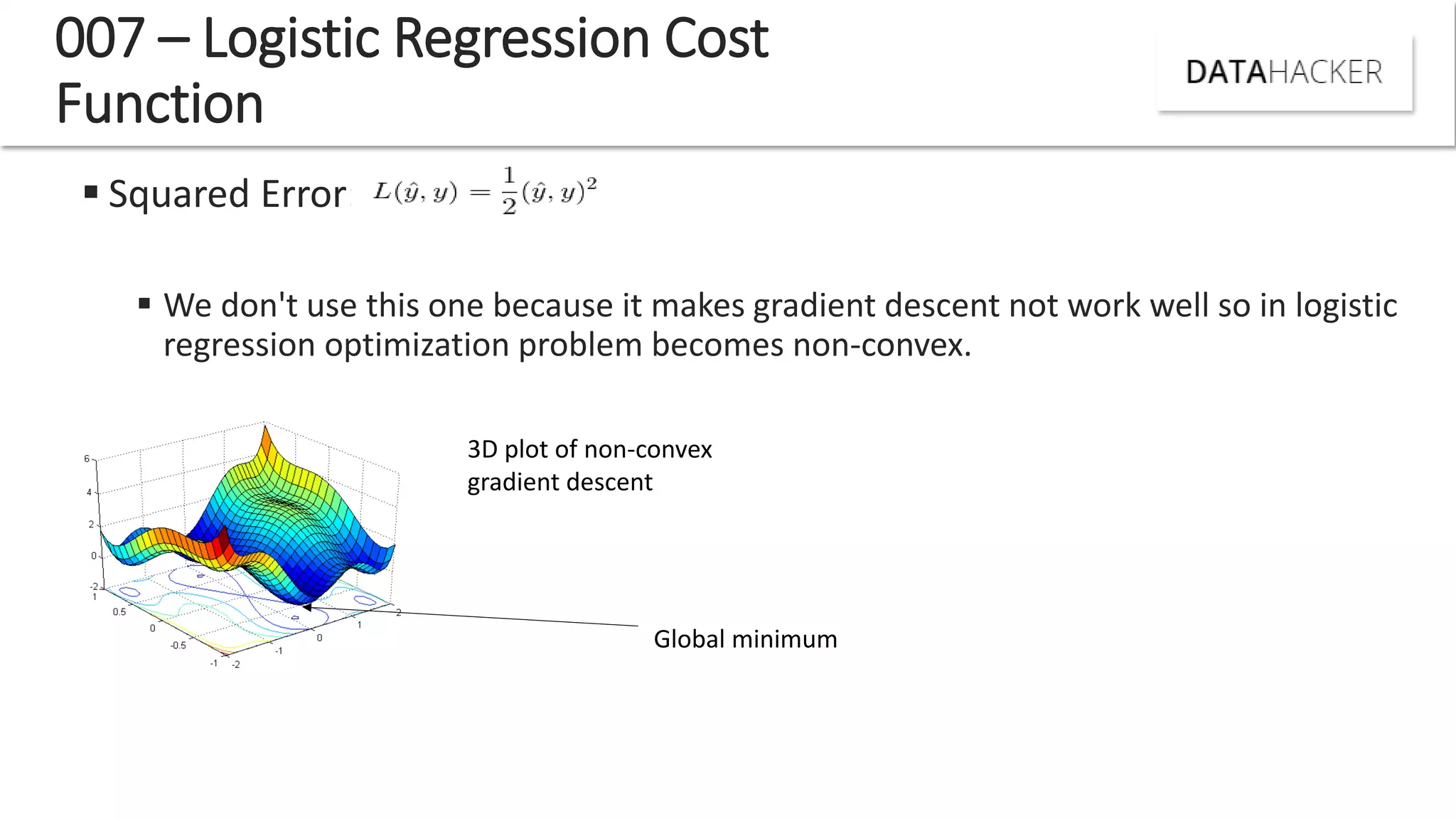  Squared Error:
 We don't use this one because it makes gradient descent not work well so in logistic
regression optimization problem becomes non-convex.
007 – Logistic Regression Cost
Function
3D plot of non-convex
gradient descent
Global minimum
 