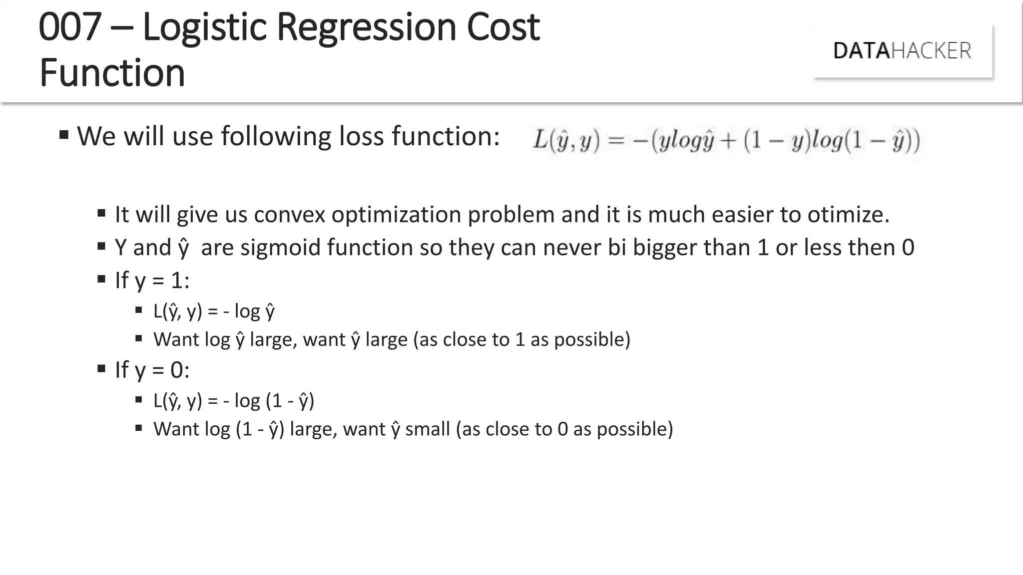 007 – Logistic Regression Cost
Function
 We will use following loss function:
 It will give us convex optimization problem and it is much easier to otimize.
 Y and ŷ are sigmoid function so they can never bi bigger than 1 or less then 0
 If y = 1:
 L ŷ, = - log ŷ
 Want log ŷ large, want ŷ large (as close to 1 as possible)
 If y = 0:
 L ŷ, = - log (1 - ŷ
 Want log (1 - ŷ large, want ŷ small (as close to 0 as possible)
 