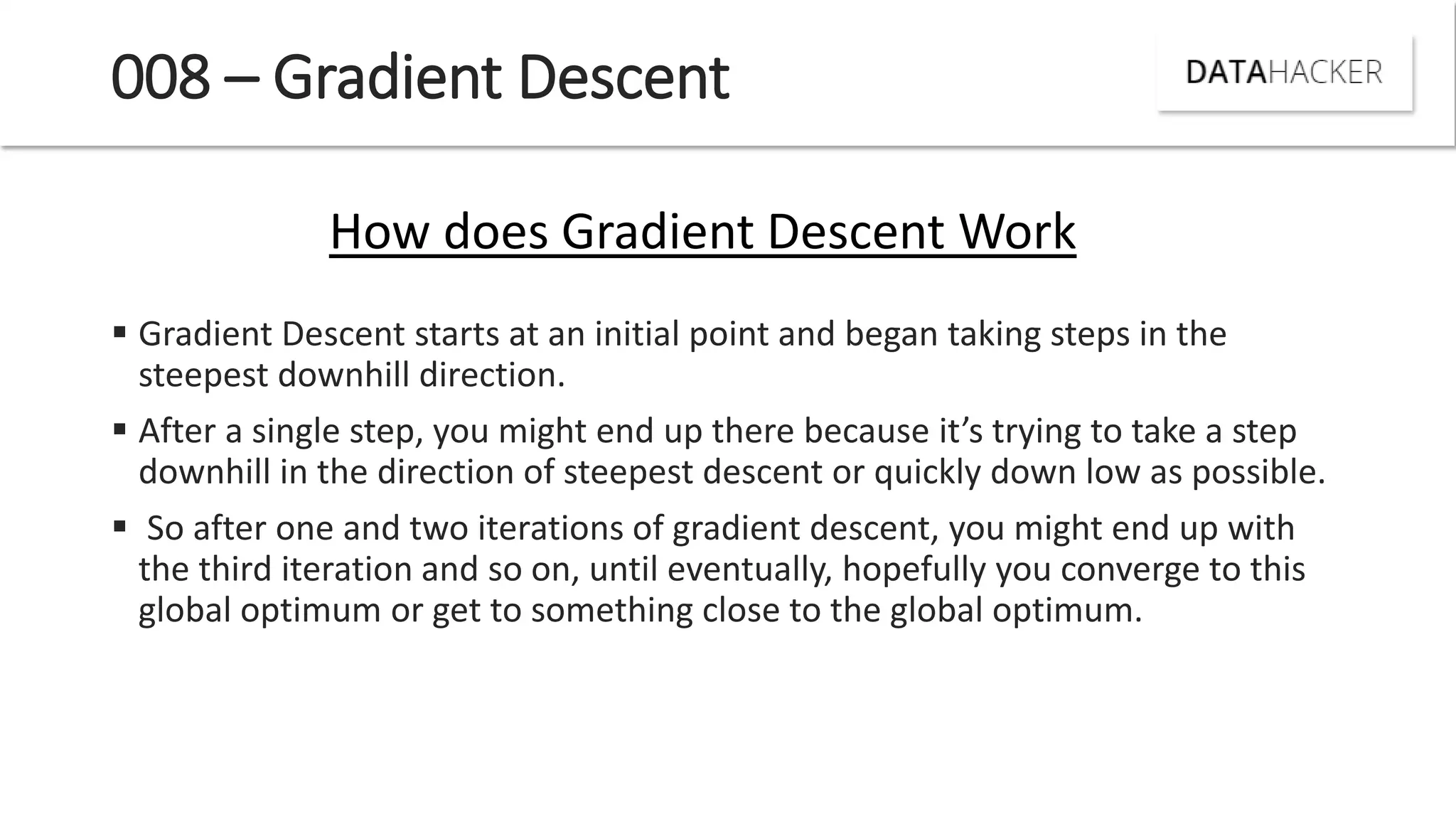 008 – Gradient Descent
 Gradient Descent starts at an initial point and began taking steps in the
steepest downhill direction.
 After a si gle step, ou ight e d up there e ause it s tr i g to take a step
downhill in the direction of steepest descent or quickly down low as possible.
 So after one and two iterations of gradient descent, you might end up with
the third iteration and so on, until eventually, hopefully you converge to this
global optimum or get to something close to the global optimum.
How does Gradient Descent Work
 