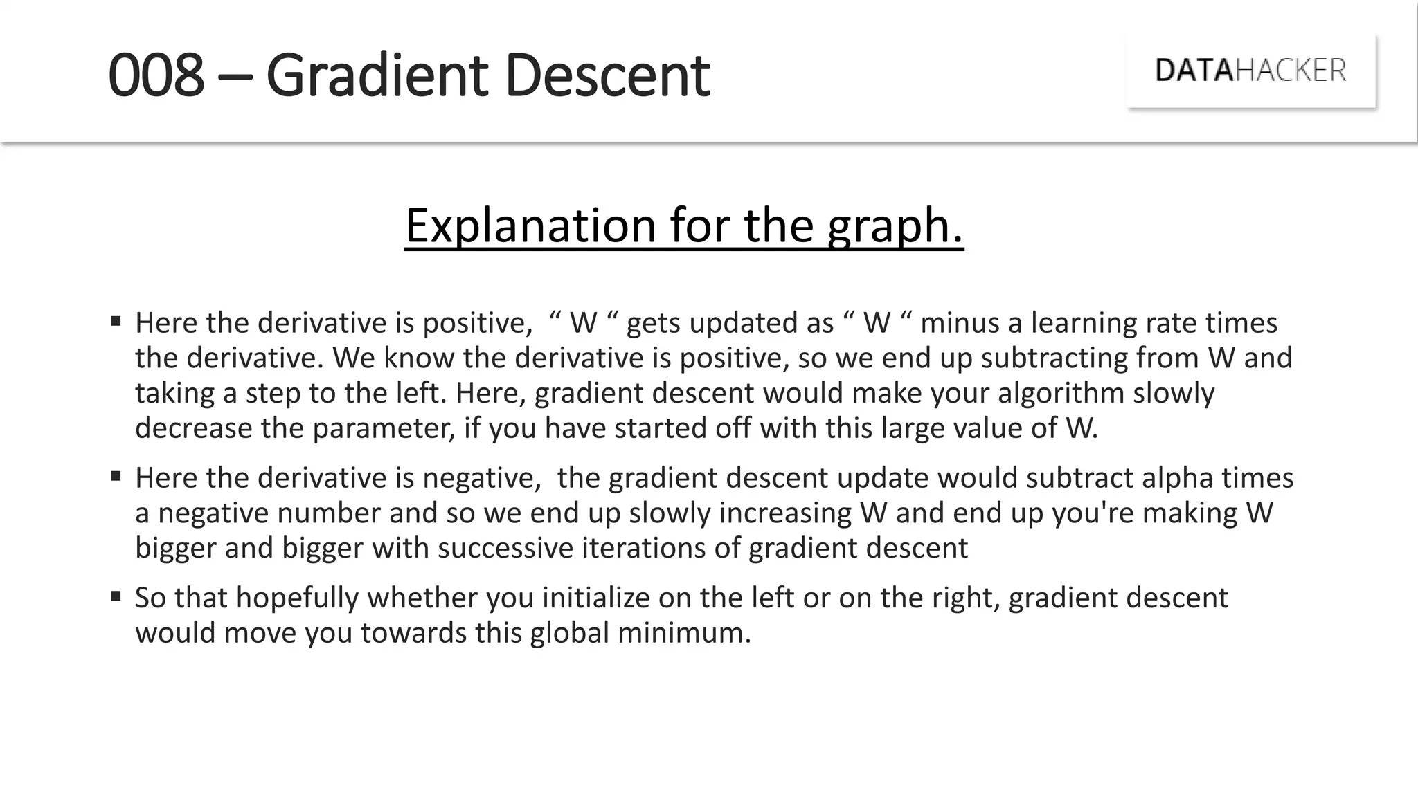 008 – Gradient Descent
 Here the deri ati e is positi e, W gets updated as W i us a lear i g rate ti es
the derivative. We know the derivative is positive, so we end up subtracting from W and
taking a step to the left. Here, gradient descent would make your algorithm slowly
decrease the parameter, if you have started off with this large value of W.
 Here the derivative is negative, the gradient descent update would subtract alpha times
a negative number and so we end up slowly increasing W and end up you're making W
bigger and bigger with successive iterations of gradient descent
 So that hopefully whether you initialize on the left or on the right, gradient descent
would move you towards this global minimum.
Explanation for the graph.
 