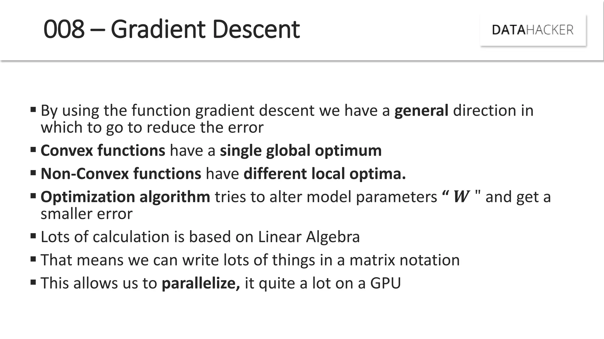 008 – Gradient Descent
 By using the function gradient descent we have a general direction in
which to go to reduce the error
 Convex functions have a single global optimum
 Non-Convex functions have different local optima.
 Optimization algorithm tries to alter model parameters “ " and get a
smaller error
 Lots of calculation is based on Linear Algebra
 That means we can write lots of things in a matrix notation
 This allows us to parallelize, it quite a lot on a GPU
 