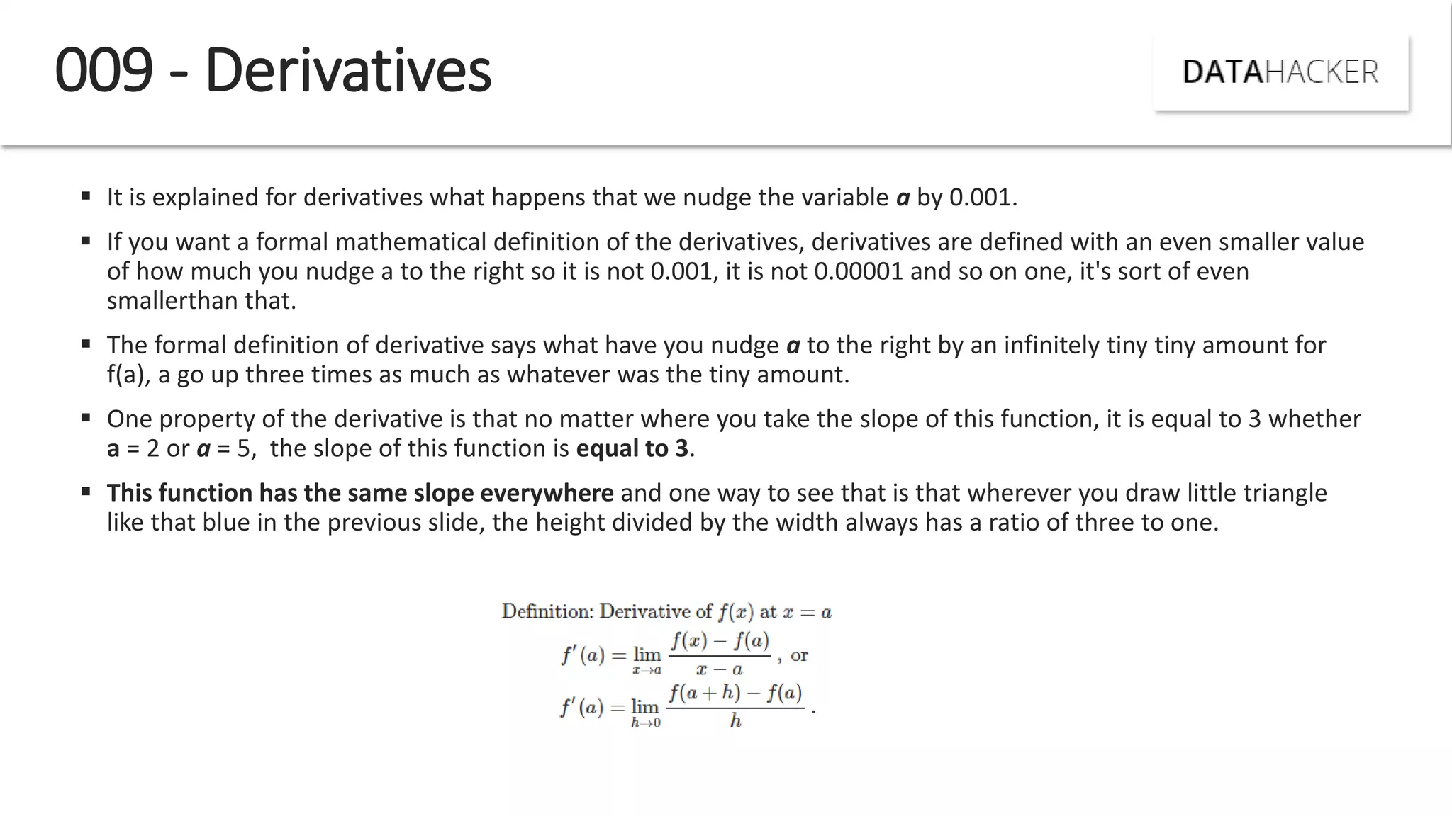  It is explained for derivatives what happens that we nudge the variable a by 0.001.
 If you want a formal mathematical definition of the derivatives, derivatives are defined with an even smaller value
of how much you nudge a to the right so it is not 0.001, it is not 0.00001 and so on one, it's sort of even
smallerthan that.
 The formal definition of derivative says what have you nudge a to the right by an infinitely tiny tiny amount for
f(a), a go up three times as much as whatever was the tiny amount.
 One property of the derivative is that no matter where you take the slope of this function, it is equal to 3 whether
a = 2 or a = 5, the slope of this function is equal to 3.
 This function has the same slope everywhere and one way to see that is that wherever you draw little triangle
like that blue in the previous slide, the height divided by the width always has a ratio of three to one.
009 - Derivatives
 