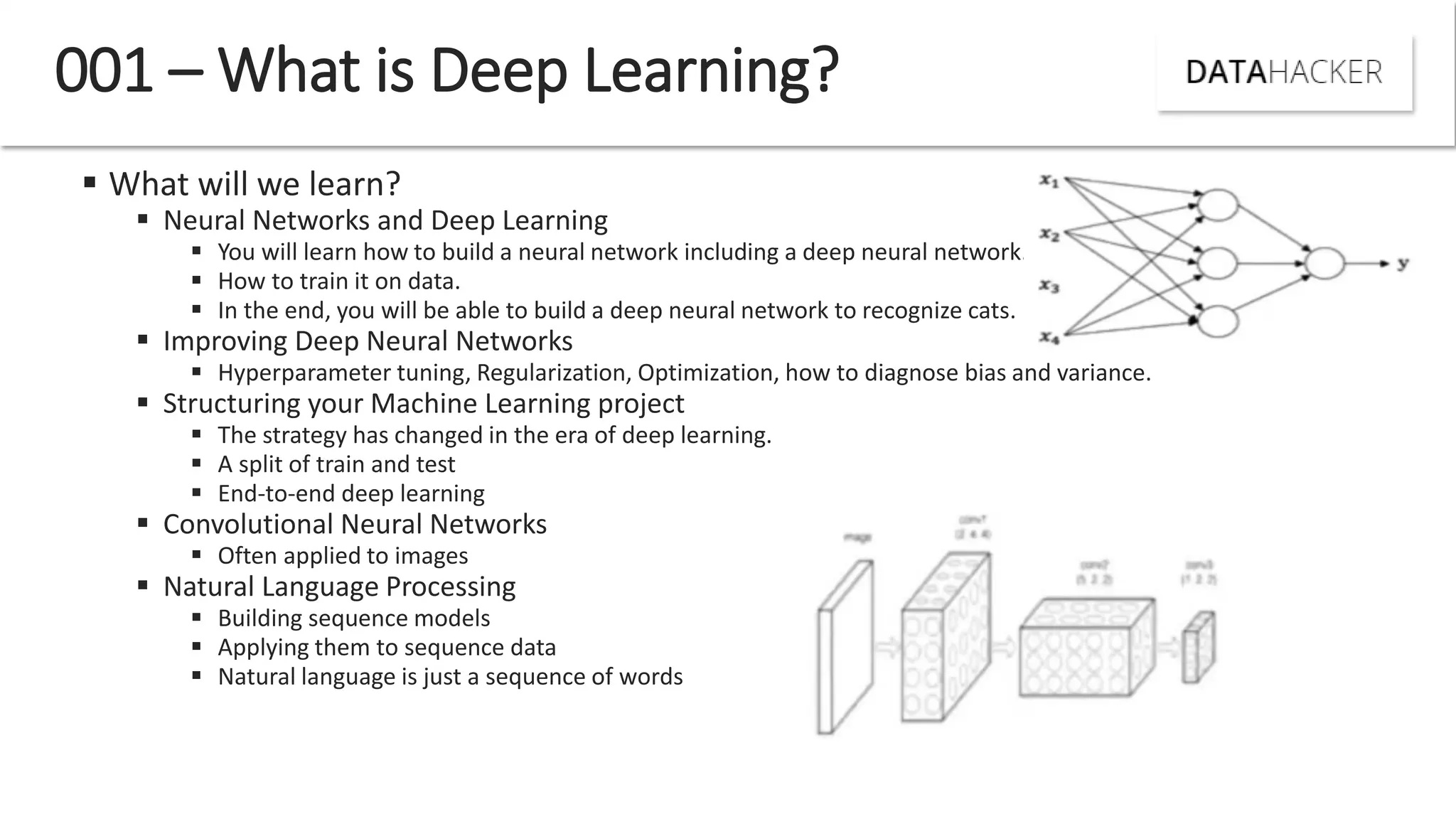  What will we learn?
 Neural Networks and Deep Learning
 You will learn how to build a neural network including a deep neural network.
 How to train it on data.
 In the end, you will be able to build a deep neural network to recognize cats.
 Improving Deep Neural Networks
 Hyperparameter tuning, Regularization, Optimization, how to diagnose bias and variance.
 Structuring your Machine Learning project
 The strategy has changed in the era of deep learning.
 A split of train and test
 End-to-end deep learning
 Convolutional Neural Networks
 Often applied to images
 Natural Language Processing
 Building sequence models
 Applying them to sequence data
 Natural language is just a sequence of words
001 – What is Deep Learning?
 