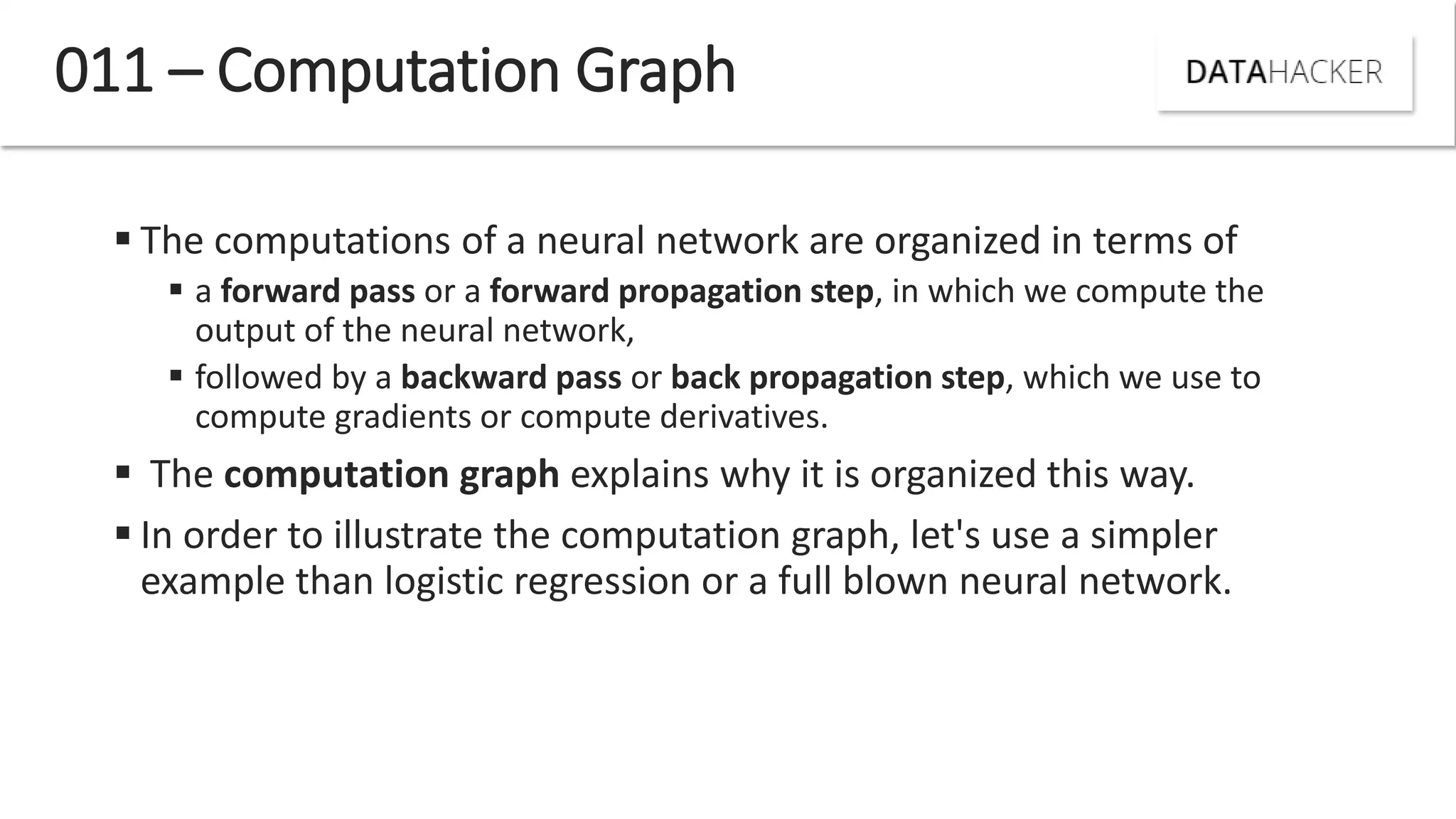  The computations of a neural network are organized in terms of
 a forward pass or a forward propagation step, in which we compute the
output of the neural network,
 followed by a backward pass or back propagation step, which we use to
compute gradients or compute derivatives.
 The computation graph explains why it is organized this way.
 In order to illustrate the computation graph, let's use a simpler
example than logistic regression or a full blown neural network.
011 – Computation Graph
 