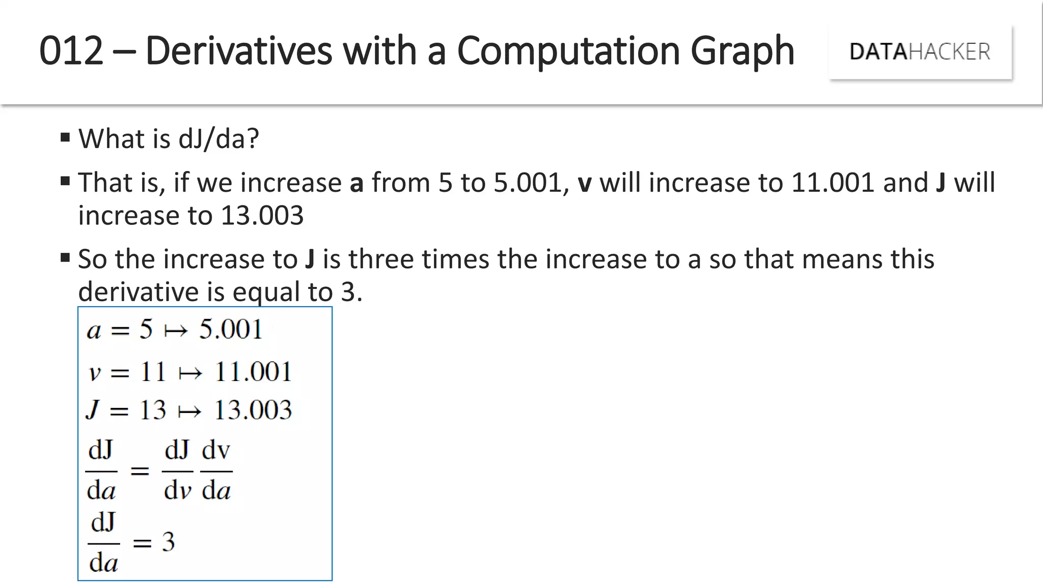  What is dJ/da?
 That is, if we increase a from 5 to 5.001, v will increase to 11.001 and J will
increase to 13.003
 So the increase to J is three times the increase to a so that means this
derivative is equal to 3.
012 – Derivatives with a Computation Graph
 