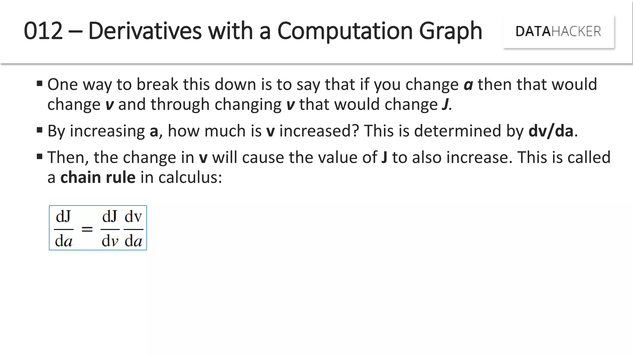  One way to break this down is to say that if you change a then that would
change v and through changing v that would change J.
 By increasing a, how much is v increased? This is determined by dv/da.
 Then, the change in v will cause the value of J to also increase. This is called
a chain rule in calculus:
012 – Derivatives with a Computation Graph
 