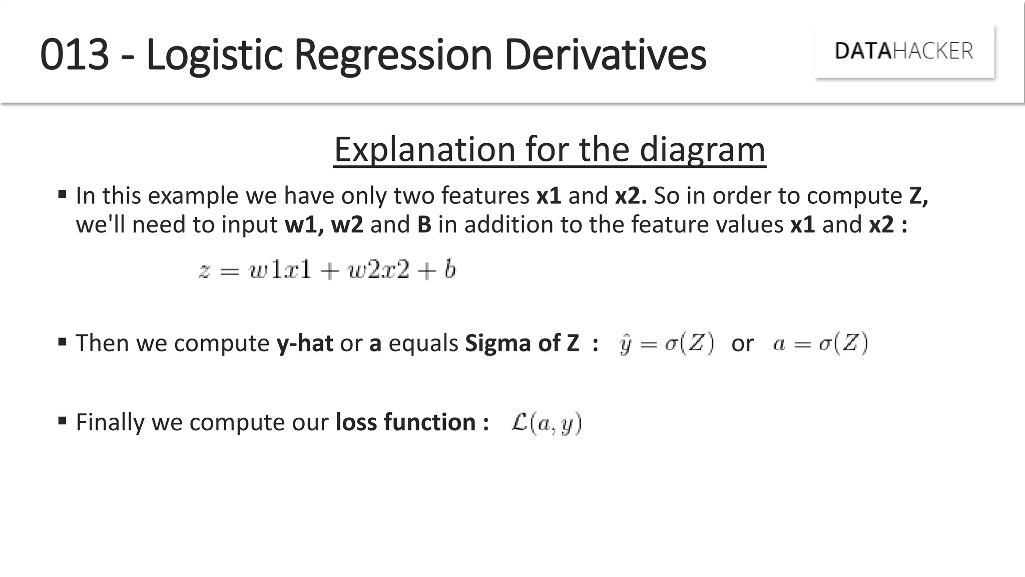 013 - Logistic Regression Derivatives
Explanation for the diagram
 In this example we have only two features x1 and x2. So in order to compute Z,
we'll need to input w1, w2 and B in addition to the feature values x1 and x2 :
 Then we compute y-hat or a equals Sigma of Z : or
 Finally we compute our loss function :
 