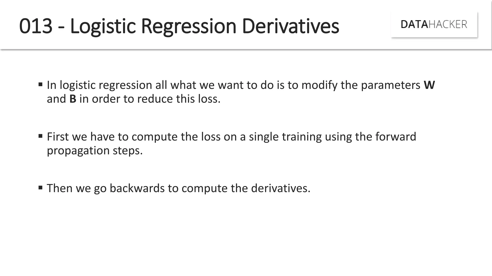 013 - Logistic Regression Derivatives
 In logistic regression all what we want to do is to modify the parameters W
and B in order to reduce this loss.
 First we have to compute the loss on a single training using the forward
propagation steps.
 Then we go backwards to compute the derivatives.
 