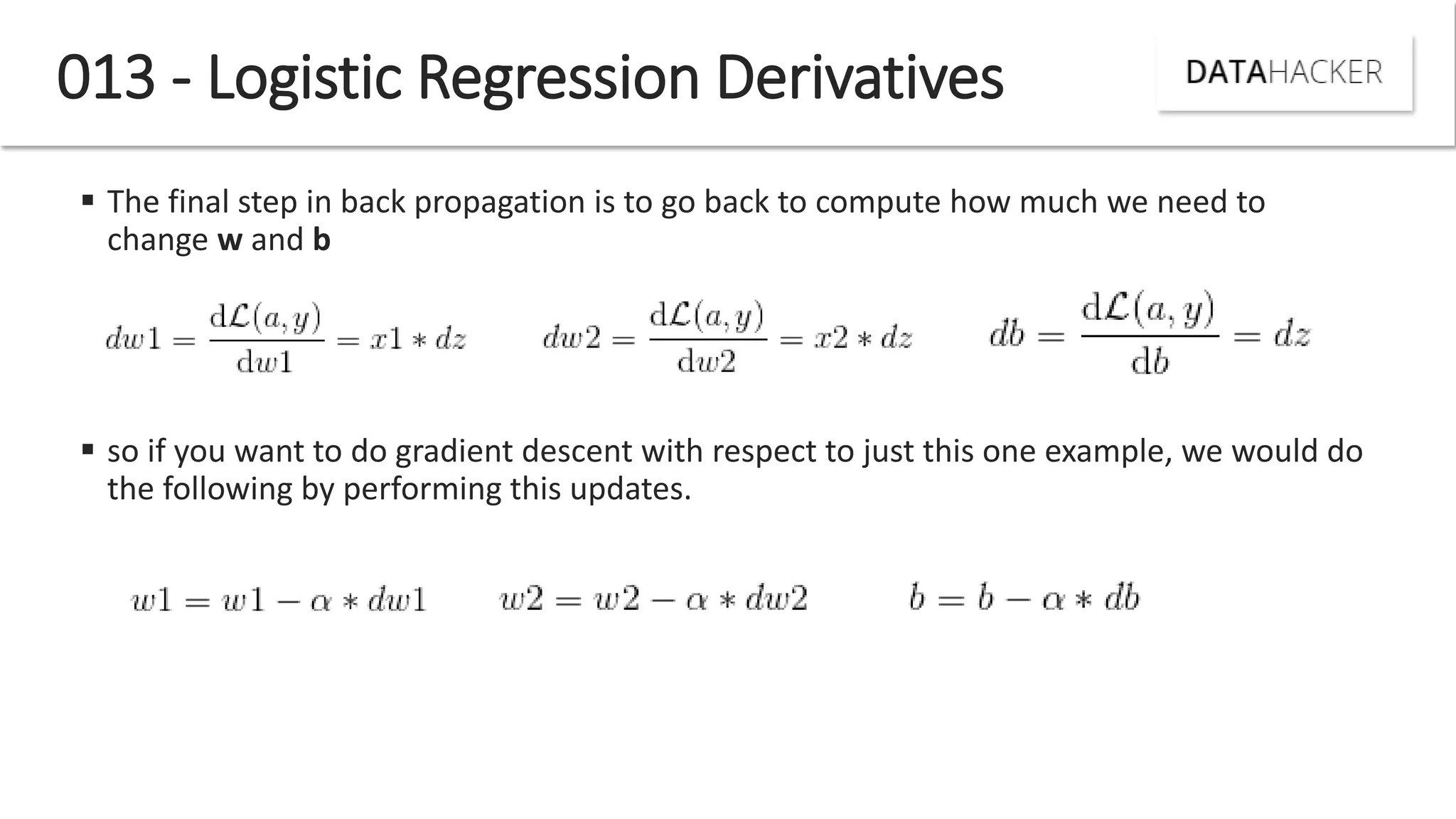 013 - Logistic Regression Derivatives
 The final step in back propagation is to go back to compute how much we need to
change w and b
 so if you want to do gradient descent with respect to just this one example, we would do
the following by performing this updates.
 