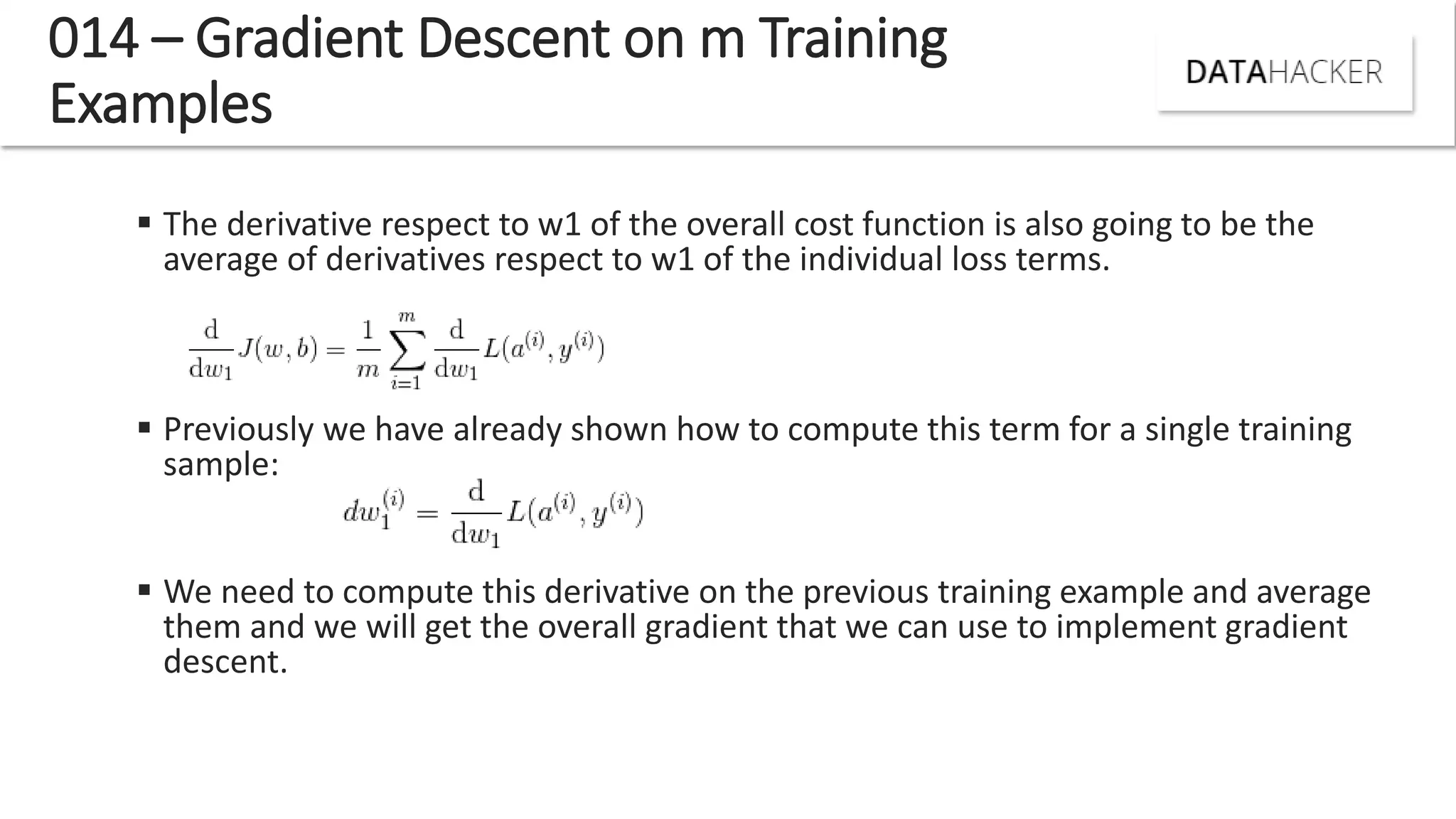 014 – Gradient Descent on m Training
Examples
 The derivative respect to w1 of the overall cost function is also going to be the
average of derivatives respect to w1 of the individual loss terms.
 Previously we have already shown how to compute this term for a single training
sample:
 We need to compute this derivative on the previous training example and average
them and we will get the overall gradient that we can use to implement gradient
descent.
 