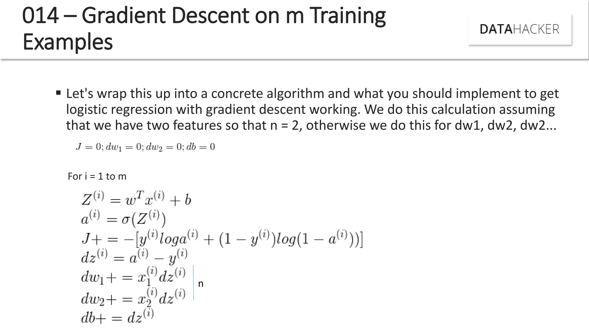 014 – Gradient Descent on m Training
Examples
 Let's wrap this up into a concrete algorithm and what you should implement to get
logistic regression with gradient descent working. We do this calculation assuming
that we have two features so that n = 2, otherwise we do this for dw1, dw2, dw2...
For i = 1 to m
n
 