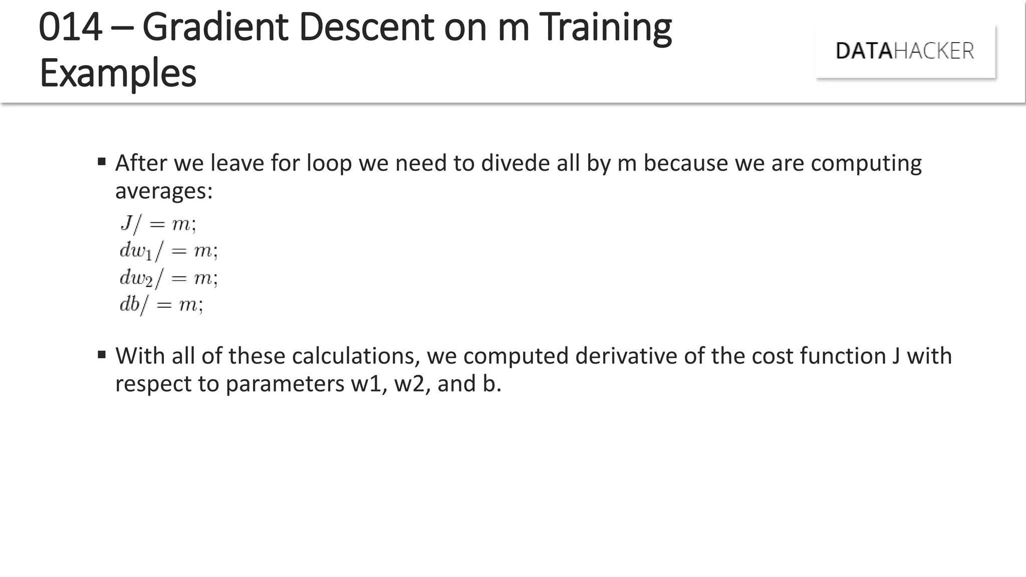 014 – Gradient Descent on m Training
Examples
 After we leave for loop we need to divede all by m because we are computing
averages:
 With all of these calculations, we computed derivative of the cost function J with
respect to parameters w1, w2, and b.
 