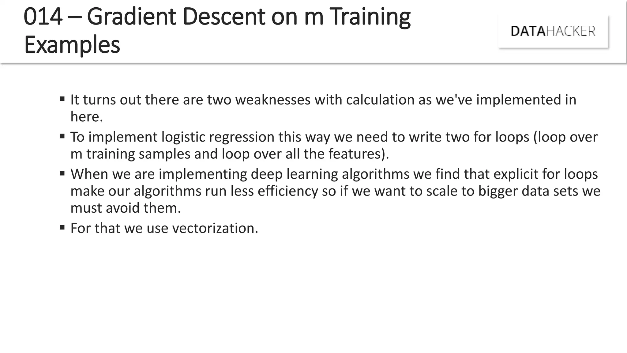 014 – Gradient Descent on m Training
Examples
 It turns out there are two weaknesses with calculation as we've implemented in
here.
 To implement logistic regression this way we need to write two for loops (loop over
m training samples and loop over all the features).
 When we are implementing deep learning algorithms we find that explicit for loops
make our algorithms run less efficiency so if we want to scale to bigger data sets we
must avoid them.
 For that we use vectorization.
 