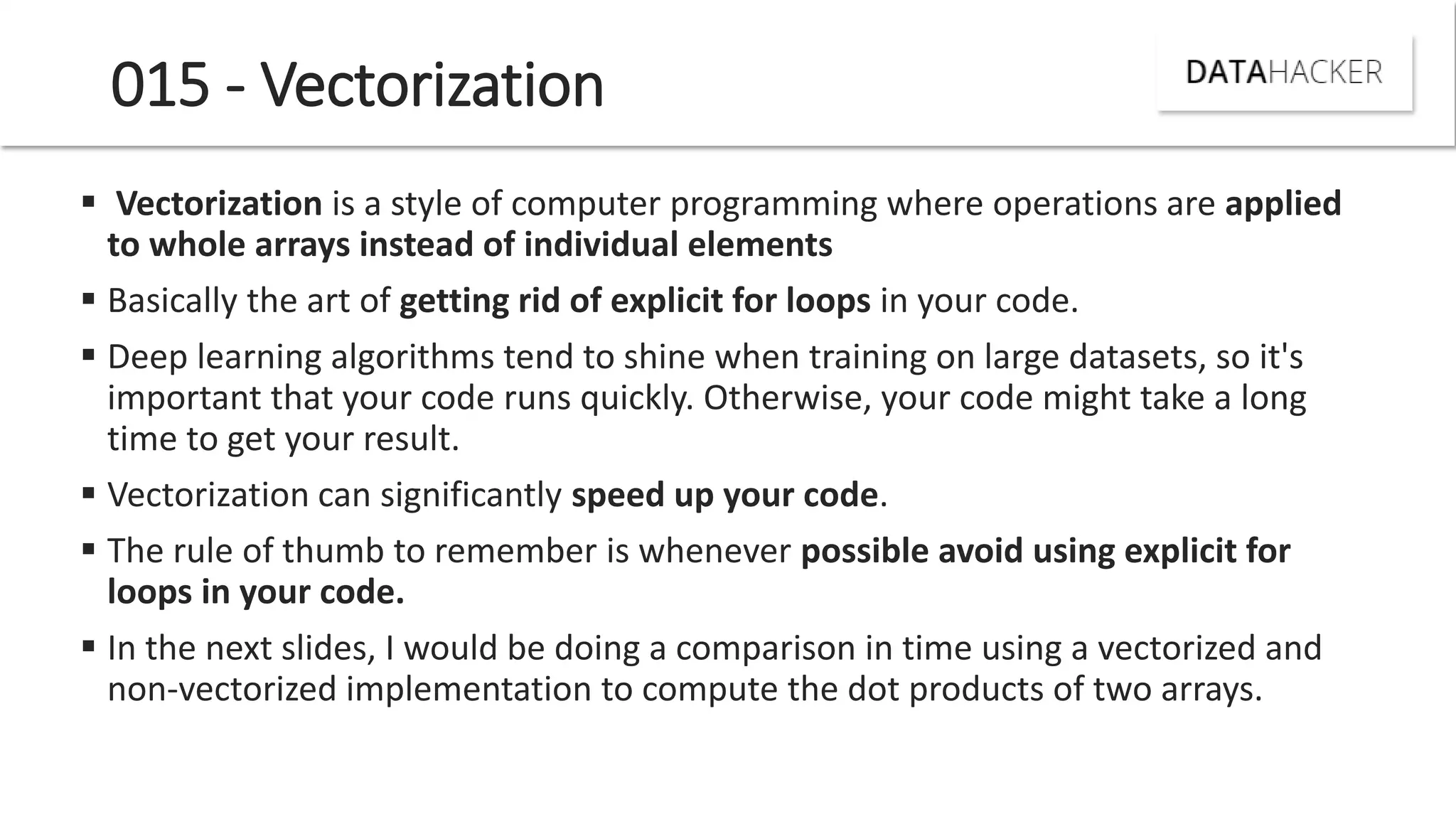 015 - Vectorization
 Vectorization is a style of computer programming where operations are applied
to whole arrays instead of individual elements
 Basically the art of getting rid of explicit for loops in your code.
 Deep learning algorithms tend to shine when training on large datasets, so it's
important that your code runs quickly. Otherwise, your code might take a long
time to get your result.
 Vectorization can significantly speed up your code.
 The rule of thumb to remember is whenever possible avoid using explicit for
loops in your code.
 In the next slides, I would be doing a comparison in time using a vectorized and
non-vectorized implementation to compute the dot products of two arrays.
 
