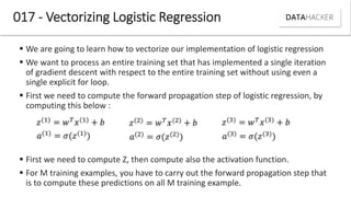 017 - Vectorizing Logistic Regression
 We are going to learn how to vectorize our implementation of logistic regression
 We want to process an entire training set that has implemented a single iteration
of gradient descent with respect to the entire training set without using even a
single explicit for loop.
 First we need to compute the forward propagation step of logistic regression, by
computing this below :
 First we need to compute Z, then compute also the activation function.
 For M training examples, you have to carry out the forward propagation step that
is to compute these predictions on all M training example.
 