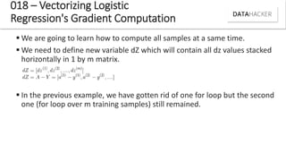  We are going to learn how to compute all samples at a same time.
 We need to define new variable dZ which will contain all dz values stacked
horizontally in 1 by m matrix.
 In the previous example, we have gotten rid of one for loop but the second
one (for loop over m training samples) still remained.
018 – Vectorizing Logistic
Regression's Gradient Computation
 