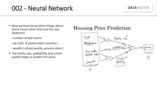 002 - Neural Network
 Now we have know other things about
these house other than just the size
{features}
- number of bed rooms
- zip code & postal code { country }
- wealth { school quality, grocery store }
 The family size, walkability and school
quality helps us predict the price.
 