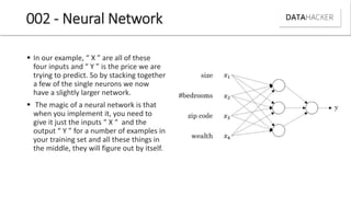 002 - Neural Network
 I our e a ple, X are all of these
four i puts a d Y is the pri e e are
trying to predict. So by stacking together
a few of the single neurons we now
have a slightly larger network.
 The magic of a neural network is that
when you implement it, you need to
gi e it just the i puts X a d the
output Y for a u er of e a ples i
your training set and all these things in
the middle, they will figure out by itself.
 