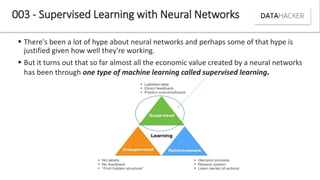  There's been a lot of hype about neural networks and perhaps some of that hype is
justified given how well they're working.
 But it turns out that so far almost all the economic value created by a neural networks
has been through one type of machine learning called supervised learning.
003 - Supervised Learning with Neural Networks
 
