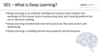  Deep Learning is an artificial intelligence function that imitates the
workings of the human brain in processing data and creating patterns for
use in decision making.
 Deep Learning transformed internet businesses like web search and
advertising.
 Deep Learning is enabling brand new products and businesses.
001 – What is Deep Learning?
 