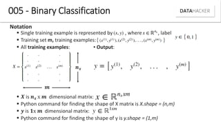 005 - Binary Classification
Notation
 Single training example is represented by , where , label
 Training set m, training examples:
 All training examples: ▪ Output:
 is x dimensional matrix:
 Python command for finding the shape of X matrix is X.shape = (n,m)
 is 𝟏x dimensional matrix:
 Python command for finding the shape of y is y.shape = (1,m)
 
