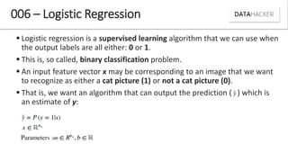  Logistic regression is a supervised learning algorithm that we can use when
the output labels are all either: 0 or 1.
 This is, so called, binary classification problem.
 An input feature vector x may be corresponding to an image that we want
to recognize as either a cat picture (1) or not a cat picture (0).
 That is, we want an algorithm that can output the prediction ( ) which is
an estimate of y:
006 – Logistic Regression
 