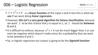  is a linear function of the input x and in fact this is what we
use if we were doing linear regression.
 However, this isn't a very good algorithm for binary classification, because
we want to be the chance that y is equal to 1, so should be between
0 and 1.
 It is difficult to enforce, because can be much bigger than 1 or can
even be negative which doesn't make sense for a probability that we want
to be between 0 and 1.
 So, in logistic regression our output is going to be the Sigmoid function.
006 – Logistic Regression
 