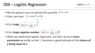 006 – Logistic Regression
 We are going to use z to denote this quantity
 Then, we have:
 If z is large:
 If z is large negative number:
 When we implement logistic regression, our job is to try to learn
parameters w and b, so that becomes a good estimate of the chance of
y being equal to 1.
z
 