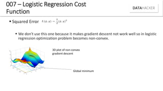  Squared Error:
 We don't use this one because it makes gradient descent not work well so in logistic
regression optimization problem becomes non-convex.
007 – Logistic Regression Cost
Function
3D plot of non-convex
gradient descent
Global minimum
 