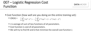 007 – Logistic Regression Cost
Function
 Cost function (how well are you doing on the entire training set):
 J(W,b) =
 J is average of sum of loss functions of all parameters.
 Cost function is cost of all parameters.
 We will try to find W and b that minimize the overall cost function J.
 