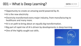  Opportunity to create an amazing world powered by AI.
 AI is the new electricity
 Electricity transformed every major industry, from manufacturing to
healthcare and many more.
 AI is on path to bring about an equally big transformation.
 Big part of rapid rise of AI is driven by developments in deep learning.
 One of the highly sought out skills.
001 – What is Deep Learning?
 