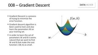 008 – Gradient Descent
 Gradient Descent is a process
of trying to minimize the
error function.
 Gradient descent algorithm is
been used to train and also
learn the parameters W on
your training set.
 In order to learn the set of
parameters W and B it seems
natural that we want to find
W and B that make the cost
function J (W, b) as small.
 