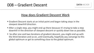 008 – Gradient Descent
 Gradient Descent starts at an initial point and began taking steps in the
steepest downhill direction.
 After a si gle step, ou ight e d up there e ause it s tr i g to take a step
downhill in the direction of steepest descent or quickly down low as possible.
 So after one and two iterations of gradient descent, you might end up with
the third iteration and so on, until eventually, hopefully you converge to this
global optimum or get to something close to the global optimum.
How does Gradient Descent Work
 