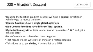 008 – Gradient Descent
 By using the function gradient descent we have a general direction in
which to go to reduce the error
 Convex functions have a single global optimum
 Non-Convex functions have different local optima.
 Optimization algorithm tries to alter model parameters “ " and get a
smaller error
 Lots of calculation is based on Linear Algebra
 That means we can write lots of things in a matrix notation
 This allows us to parallelize, it quite a lot on a GPU
 