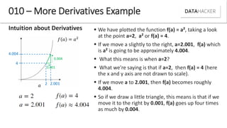 Intuition about Derivatives
010 – More Derivatives Example
2 2.001
4.004
4
0.004
0.001
 We have plotted the function f(a) = a², taking a look
at the point a=2, a² or f(a) = 4.
 If we move a slightly to the right, a=2.001, f(a) which
is a² is going to be approximately 4.004.
 What this means is when a=2?
 What we're saying is that if a=2, then f(a) = 4 (here
the x and y axis are not drawn to scale).
 If we move a to 2.001, then f(a) becomes roughly
4.004.
 So if we draw a little triangle, this means is that if we
move it to the right by 0.001, f(a) goes up four times
as much by 0.004.
 