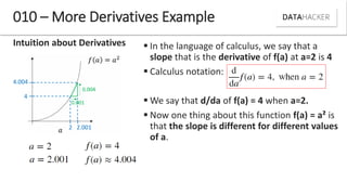 Intuition about Derivatives
010 – More Derivatives Example
2 2.001
4.004
4
0.004
0.001
 In the language of calculus, we say that a
slope that is the derivative of f(a) at a=2 is 4
 Calculus notation:
 We say that d/da of f(a) = 4 when a=2.
 Now one thing about this function f(a) = a² is
that the slope is different for different values
of a.
 