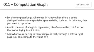  So, the computation graph comes in handy when there is some
distinguished or some special output variable, such as J in this case, that
you want to optimize.
 And in the case of a logistic regression, J is of course the cost function
that we're trying to minimize.
 And what we're seeing in this example is that, through a left-to-right
pass, you can compute the value of J.
011 – Computation Graph
 
