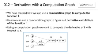  We have learned how we can use a computation graph to compute the
function J.
 How we can use a computation graph to figure out derivative calculations
of the function J.
 Using a computation graph we want to compute the derivative of J with
respect to v.
012 – Derivatives with a Computation Graph
a
b
c
u = bc
V = a+u J = 3V
11 33
a=5
b=3 u=6
c=2
 