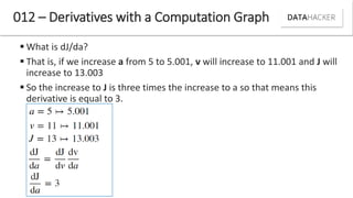 What is dJ/da?
 That is, if we increase a from 5 to 5.001, v will increase to 11.001 and J will
increase to 13.003
 So the increase to J is three times the increase to a so that means this
derivative is equal to 3.
012 – Derivatives with a Computation Graph
 