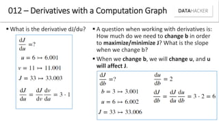  What is the derivative dJ/du?
012 – Derivatives with a Computation Graph
 A question when working with derivatives is:
How much do we need to change b in order
to maximize/minimize J? What is the slope
when we change b?
 When we change b, we will change u, and u
will affect J.
 