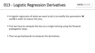 013 - Logistic Regression Derivatives
 In logistic regression all what we want to do is to modify the parameters W
and B in order to reduce this loss.
 First we have to compute the loss on a single training using the forward
propagation steps.
 Then we go backwards to compute the derivatives.
 