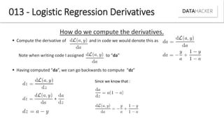 013 - Logistic Regression Derivatives
How do we compute the derivatives.
 Compute the derivative of and in code we would denote this as
Note he riti g ode I assig ed to da
 Ha i g o puted da , e a go a k ards to o pute dz
Since we know that :
 