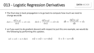 013 - Logistic Regression Derivatives
 The final step in back propagation is to go back to compute how much we need to
change w and b
 so if you want to do gradient descent with respect to just this one example, we would do
the following by performing this updates.
 
