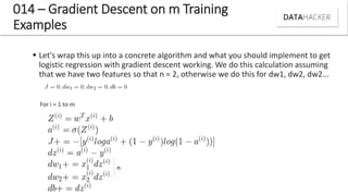 014 – Gradient Descent on m Training
Examples
 Let's wrap this up into a concrete algorithm and what you should implement to get
logistic regression with gradient descent working. We do this calculation assuming
that we have two features so that n = 2, otherwise we do this for dw1, dw2, dw2...
For i = 1 to m
n
 