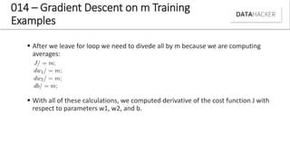 014 – Gradient Descent on m Training
Examples
 After we leave for loop we need to divede all by m because we are computing
averages:
 With all of these calculations, we computed derivative of the cost function J with
respect to parameters w1, w2, and b.
 