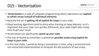 015 - Vectorization
 Vectorization is a style of computer programming where operations are applied
to whole arrays instead of individual elements
 Basically the art of getting rid of explicit for loops in your code.
 Deep learning algorithms tend to shine when training on large datasets, so it's
important that your code runs quickly. Otherwise, your code might take a long
time to get your result.
 Vectorization can significantly speed up your code.
 The rule of thumb to remember is whenever possible avoid using explicit for
loops in your code.
 In the next slides, I would be doing a comparison in time using a vectorized and
non-vectorized implementation to compute the dot products of two arrays.
 