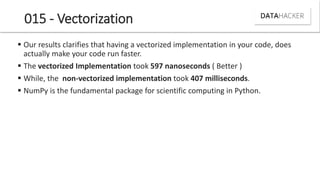 015 - Vectorization
 Our results clarifies that having a vectorized implementation in your code, does
actually make your code run faster.
 The vectorized Implementation took 597 nanoseconds ( Better )
 While, the non-vectorized implementation took 407 milliseconds.
 NumPy is the fundamental package for scientific computing in Python.
 