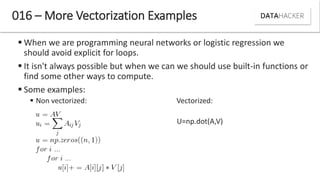  When we are programming neural networks or logistic regression we
should avoid explicit for loops.
 It isn't always possible but when we can we should use built-in functions or
find some other ways to compute.
 Some examples:
 Non vectorized: Vectorized:
U=np.dot(A,V)
016 – More Vectorization Examples
 